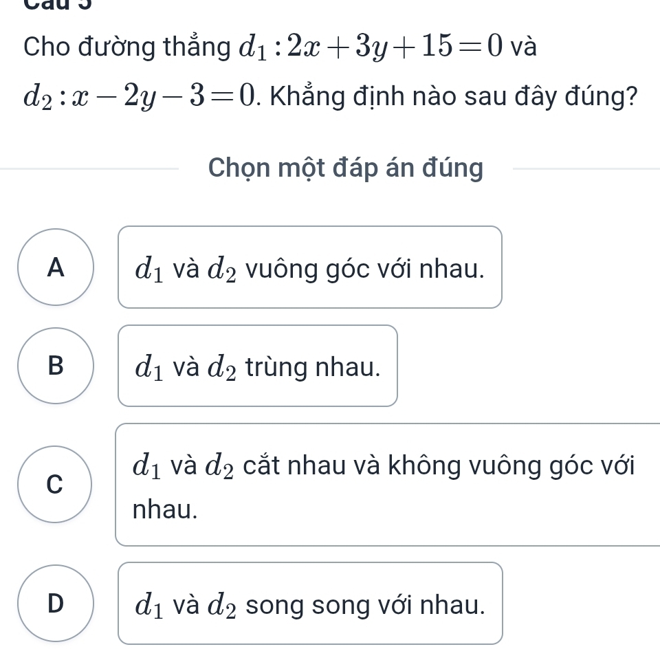 Cho đường thẳng d_1:2x+3y+15=0 và
d_2:x-2y-3=0. Khẳng định nào sau đây đúng?
Chọn một đáp án đúng
A d_1 và d_2 vuông góc với nhau.
B d_1 và d_2 trùng nhau.
d_1 và d_2 cắt nhau và không vuông góc với
C
nhau.
D d_1 và d_2 song song với nhau.