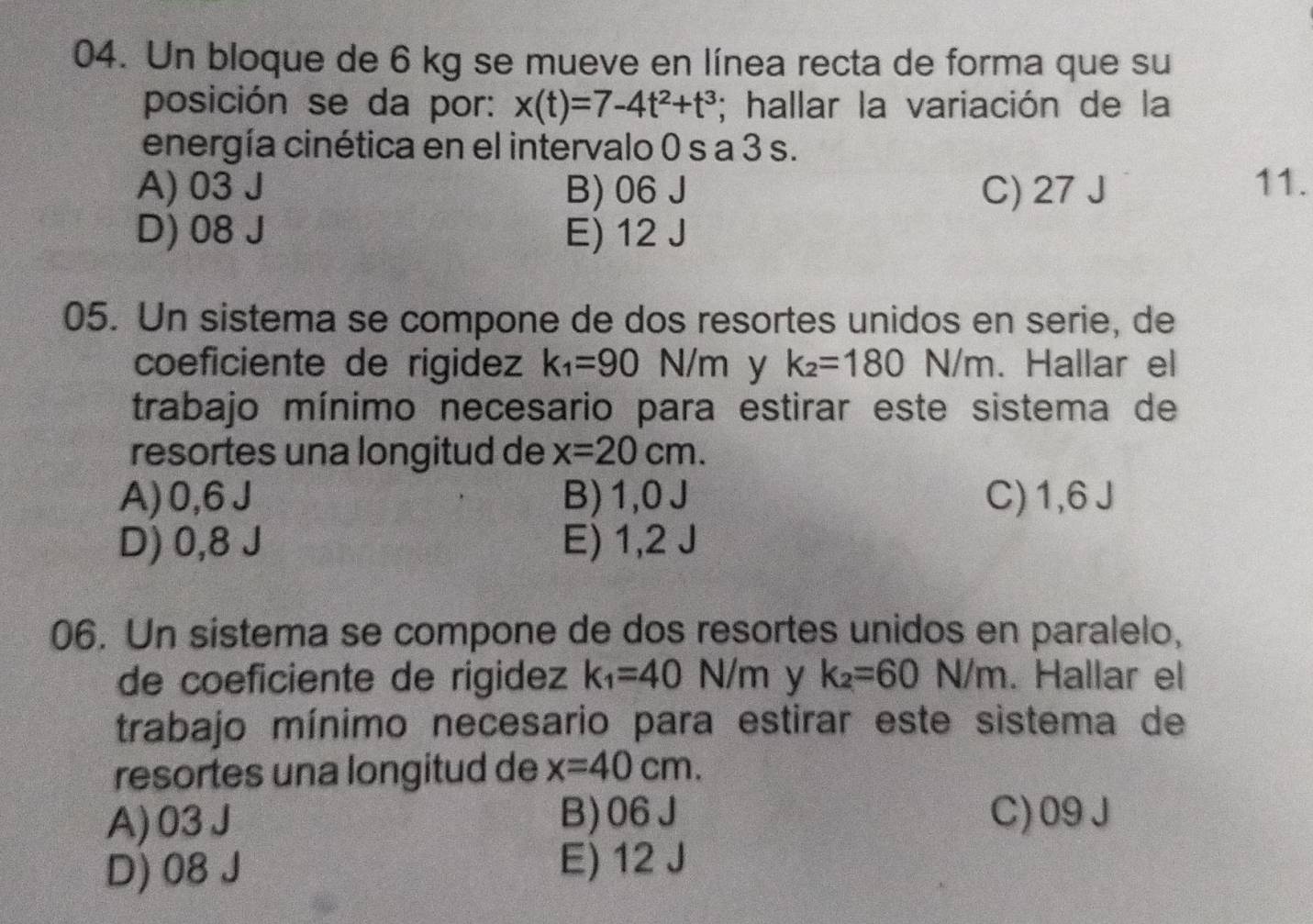 Un bloque de 6 kg se mueve en línea recta de forma que su
posición se da por: x(t)=7-4t^2+t^3; hallar la variación de la
energía cinética en el intervalo 0 s a 3 s.
A) 03 J B) 06 J C) 27 J 11.
D) 08 J E) 12 J
05. Un sistema se compone de dos resortes unidos en serie, de
coeficiente de rigidez k_1=90 N/m y k_2=180 N/m. Hallar el
trabajo mínimo necesario para estirar este sistema de
resortes una longitud de x=20cm.
A) 0,6J B) 1,0J C) 1,6 J
D) 0,8 J E) 1,2 J
06. Un sistema se compone de dos resortes unidos en paralelo,
de coeficiente de rigidez k_1=40 N/m | y k_2=60N/m. Hallar el
trabajo mínimo necesario para estirar este sistema de
resortes una longitud de x=40cm.
A) 03J B) 06J C) 09J
D) 08 J E) 12 J