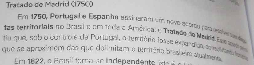 Tratado de Madrid (1750) 
Em 1750, Portugal e Espanha assinaram um novo acordo para resolver suas disp 
tas territoriais no Brasil e em toda a América: o Tratado de Madrid, Esse acordo pem 
tiu que, sob o controle de Portugal, o território fosse expandido, consolidando frontera 
que se aproximam das que delimitam o território brasileiro atualmente. 
Em 1822, o Brasil torna-se independente, isto é