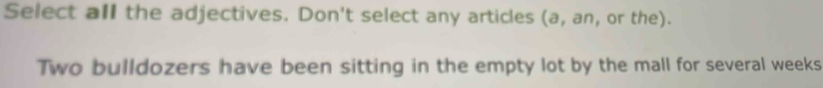 Select all the adjectives. Don't select any articles (a, an, or the). 
Two bulldozers have been sitting in the empty lot by the mall for several weeks