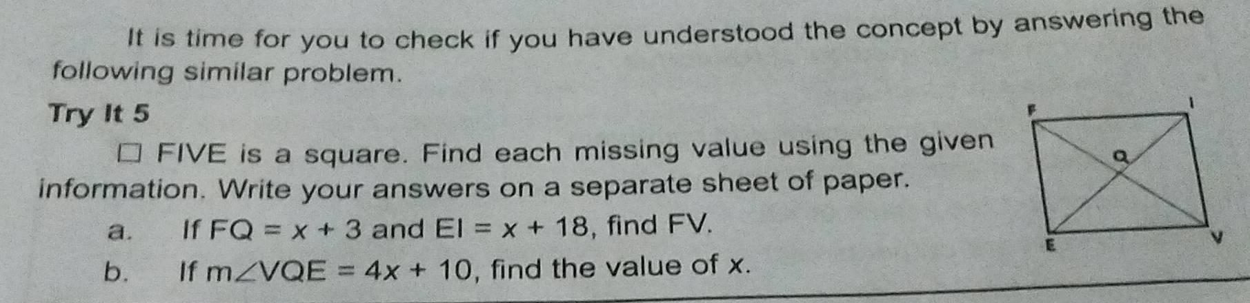 It is time for you to check if you have understood the concept by answering the 
following similar problem. 
Try It 5 
FIVE is a square. Find each missing value using the given 
information. Write your answers on a separate sheet of paper. 
a. If FQ=x+3 and EI=x+18 , find FV. 
b. If m∠ VQE=4x+10 , find the value of x.