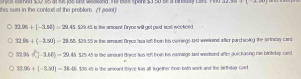 Bryce earned $32 95 at his job last weekend. He then spent $3 50 on a birthday card. Find 32.93+(-3.00)
this sum in the context of the problem. (1 point)
32.95+(-3.50)=29.45.$29.45is s the amount Bryce will get paid next weekend.
32.95+(-3.50)=29.55.$29.55is is the amount Bryce has left from his earnings last weekend after purchasing the birthday card.
32.95f□ -3.50)=29.45 $29.45is is the amount Bryce has left from his earnings last weekend after purchasing the birthday card.
32.95+(-3.50)=36.45.$36.45 is the amount Bryce has all together from both work and the birthday card.