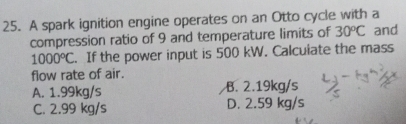 A spark ignition engine operates on an Otto cycle with a
compression ratio of 9 and temperature limits of 30^oC and
1000°C. If the power input is 500 kW. Calcuiate the mass
flow rate of air.
A. 1.99kg/s B. 2.19kg/s
C. 2.99 kg/s D. 2.59 kg/s