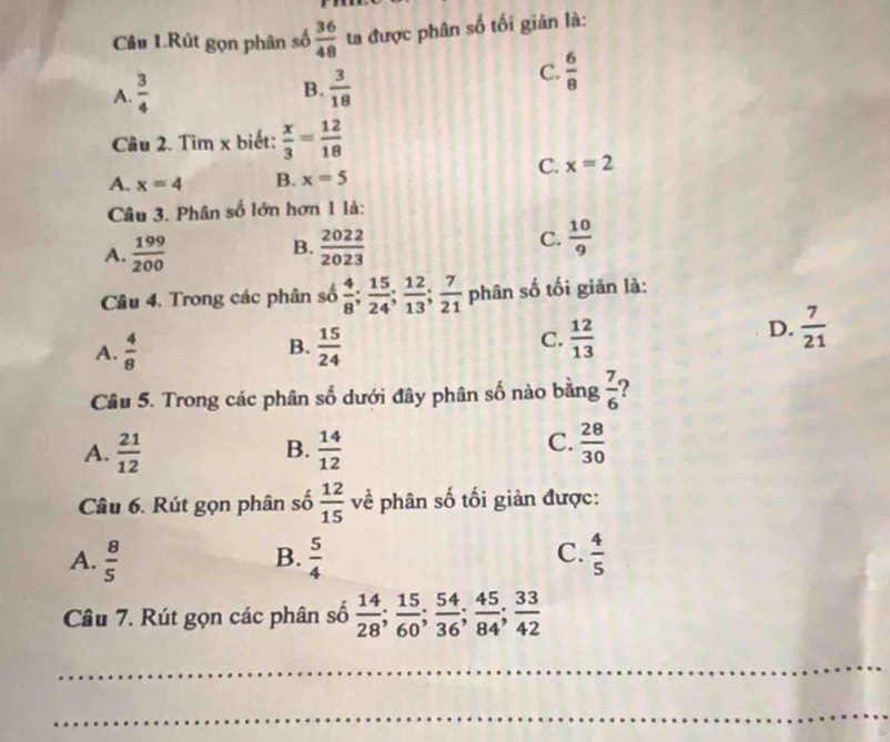 Câu 1.Rút gọn phân số  36/48  ta được phân số tối giân là:
B.
A.  3/4   3/18 
C.  6/8 
Câu 2. Tìm x biết:  x/3 = 12/18 
C. x=2
A. x=4 B. x=5
Câu 3. Phân số lớn hơn 1 là:
B.
A.  199/200   2022/2023 
C.  10/9 
Câu 4. Trong các phân số  4/8 ;  15/24 ;  12/13 ;  7/21  phân số tối giān là:
A.  4/8  B.  15/24  C.  12/13 
D.  7/21 
Câu 5. Trong các phân số dưới đây phân số nào bằng  7/6  ?
A.  21/12   14/12   28/30 
B.
C.
Câu 6. Rút gọn phân số  12/15  về phân số tối giản được:
A.  8/5   5/4   4/5 
B.
C.
Câu 7. Rút gọn các phân số  14/28 ;  15/60 ;  54/36 ;  45/84 ;  33/42 
_
_