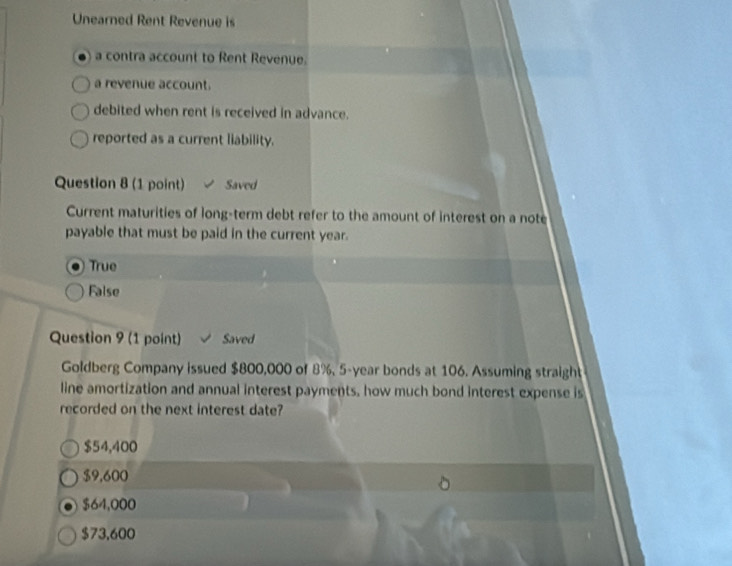 Unearned Rent Revenue is
a contra account to Rent Revenue.
a revenue account.
debited when rent is received in advance.
reported as a current liability.
Question 8 (1 point) Saved
Current maturities of long-term debt refer to the amount of interest on a note
payable that must be paid in the current year.
True
False
Question 9 (1 point) Saved
Goldberg Company issued $800,000 of 8%, 5-year bonds at 106. Assuming straigh
line amortization and annual interest payments, how much bond interest expense is
recorded on the next interest date?
$54,400
$9,600
$64,000
$73,600