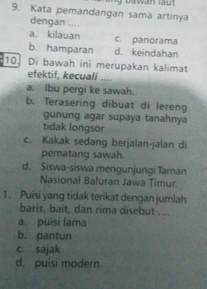 Ig bawan läut
9. Kata pemandangan sama artinya
dengan ....
a. kilauan c. panorama
b. hamparan d. keindahan
10. Di bawah ini merupakan kalimat
efektif, kecuali ....
a. Ibu pergi ke sawah.
b. Terasering dibuat di lereng
gunung agar supaya tanahnya
tidak longsor
c. Kakak sedang berjalan-jalan di
pematang sawah.
d. Siswa-siswa mengunjungi Taman
Nasional Baluran Jawa Timur.
1. Puisi yang tidak terikat dengan jumlah
baris, bait, dan rima disebut ....
a. puisi lama
b. pantun
c. sajak
d. puisi modern