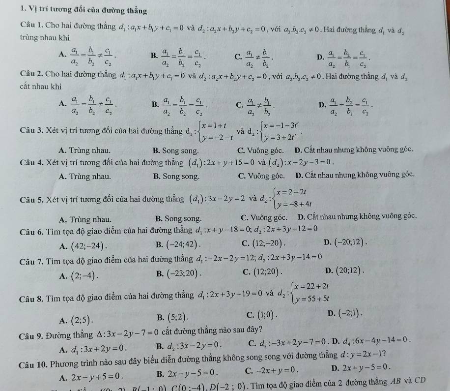 Vị trí tương đối của đường thẳng
Câu 1. Cho hai đường thẳng d_1:a_1x+b_1y+c_1=0 và d_2:a_2x+b_2y+c_2=0 , với a_2.b_2.c_2!= 0. Hai đường thẳng dị và d_2
trùng nhau khi
A. frac a_1a_2=frac b_1b_2!= frac c_1c_2. B. frac a_1a_2=frac b_1b_2=frac c_1c_2. C. frac a_1a_2!= frac b_1b_2. D. frac a_1a_2=frac b_2b_1=frac c_1c_2.
Câu 2. Cho hai đường thẳng d_1:a_1x+b_1y+c_1=0 và d_2:a_2x+b_2y+c_2=0 , với a_2.b_2.c_2!= 0. Hai đường thẳng d và d_2
cắt nhau khi
A. frac a_1a_2=frac b_1b_2!= frac c_1c_2. B. frac a_1a_2=frac b_1b_2=frac c_1c_2. C. frac a_1a_2!= frac b_1b_2. D. frac a_1a_2=frac b_2b_1=frac c_1c_2.
Câu 3. Xét vị trí tương đối của hai đường thẳng d_1:beginarrayl x=1+t y=-2-tendarray. và d_2:beginarrayl x=-1-3t' y=3+2t'endarray. .
A. Trùng nhau. B. Song song. C. Vuông góc. D. Cắt nhau nhưng không vuông góc.
Câu 4. Xét vị trí tương đối của hai đường thẳng (d_1):2x+y+15=0 và (d_2):x-2y-3=0.
A. Trùng nhau. B. Song song. C. Vuông góc. D. Cắt nhau nhưng không vuông góc.
Câu 5. Xét vị trí tương đối của hai đường thẳng (d_1):3x-2y=2 và d_2:beginarrayl x=2-2t y=-8+4tendarray.
A. Trùng nhau. B. Song song. C. Vuông góc. D. Cất nhau nhưng không vuông góc.
Câu 6. Tìm tọa độ giao điểm của hai đường thẳng d_1:x+y-18=0;d_2:2x+3y-12=0
A. (42;-24). B. (-24;42). C. (12;-20). D. (-20;12).
Câu 7. Tìm tọa độ giao điểm của hai đường thẳng d_1:-2x-2y=12;d_2:2x+3y-14=0
A. (2;-4). (-23;20). C. (12;20). D. (20;12).
B.
Câu 8. Tìm tọa độ giao điểm của hai đường thẳng d_1:2x+3y-19=0 và d_2:beginarrayl x=22+2t y=55+5tendarray.
A. (2;5).
C.
B. (5;2). (1;0). D. (-2;1).
Câu 9. Đường thẳng △ :3x-2y-7=0 cắt đường thẳng nào sau đây?
A. d_1:3x+2y=0. B. d_2:3x-2y=0. C. d_3:-3x+2y-7=0 . D. d_4:6x-4y-14=0.
Câu 10. Phương trình nào sau đây biểu diễn đường thẳng không song song với đường thẳng d:y=2x-1 2
A. 2x-y+5=0. B. 2x-y-5=0 C. -2x+y=0. D. 2x+y-5=0.
B(-1· 0)C(0:-4).D(-2:0). Tìm tọa độ giao điểm của 2 đường thẳng AB và CD