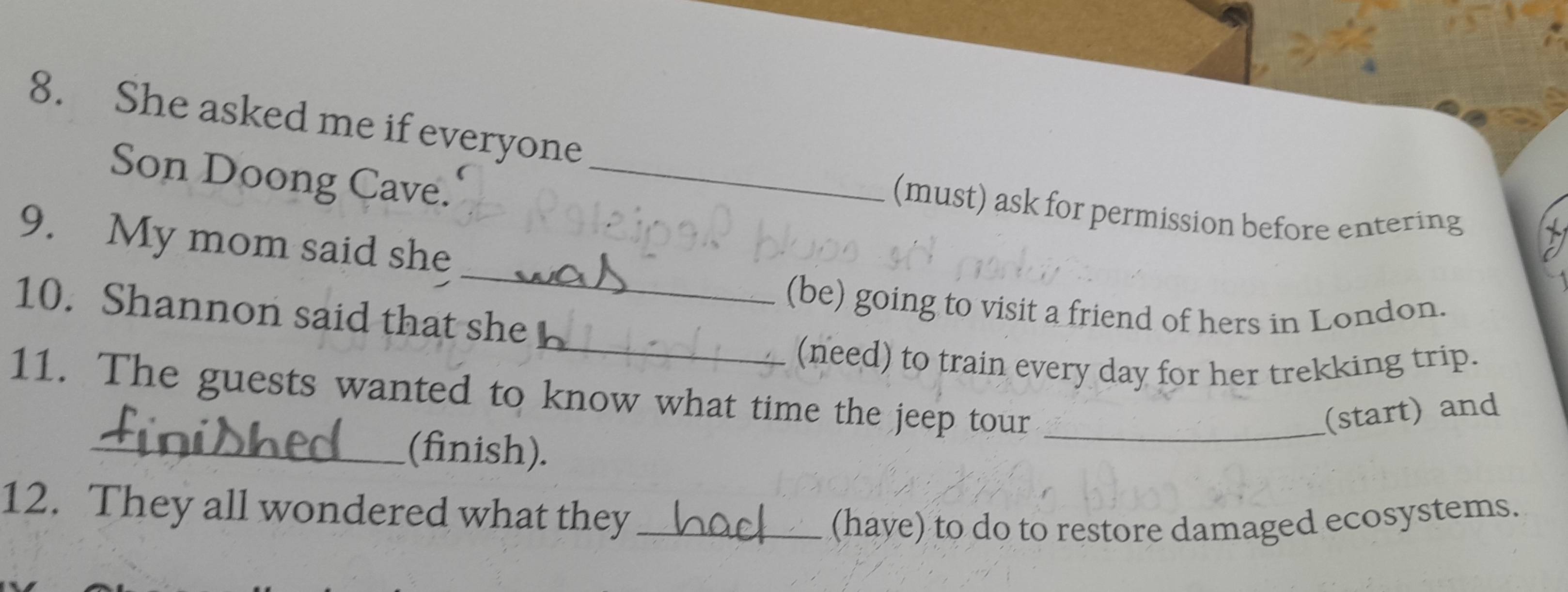 She asked me if everyone 
Son Doong Cave._ 
(must) ask for permission before entering 
_ 
9. My mom said she 
(be) going to visit a friend of hers in London. 
10. Shannon said that she 
_(need) to train every day for her trekking trip. 
11. The guests wanted to know what time the jeep tour_ 
(start) and 
_(finish). 
12. They all wondered what they_ 
(have) to do to restore damaged ecosystems.