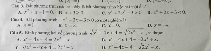 (-∈fty ,2) B. (2,+∈fty ). C. (-2;2). D. (-2;+∈fty ). 
Cầu 3. Bất phương trình nào sau đây là bất phương trình bậc hai một ần?
A. x^2+x-1=0. B. x+3≥ 0. C. x^2+2y^2-3>0. D. x^2+2x-3<0</tex>. 
Câu 4. Bất phương trình -x^2-2x+3>0 có một nghiệm là
A. x=1. B. x=2. C. x=0. D. x=-4. 
Câu 5. Bình phương hai vế phương trình sqrt(x^2-4x+4)=sqrt(2x^2-x) , ta được:
A. x^2-4x+4=2x^2-x. B. x^2-4x+4=-2x^2+x.
C. sqrt(x^2-4x+4)=2x^2-x. D. x^2-4x+4=sqrt(2x^2-x).