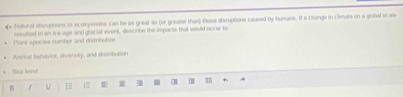 «* Natural disruptions to ecosystems can be as great as (or greater than) those disruptions caused by humans. If a change in climate on a global scale
resulted in an ice age and glacial event, describe the impacts that would occur to
Plant spectes number and distribution
Animal behavior, diversity, and distribution
Sea level
B / IE 311