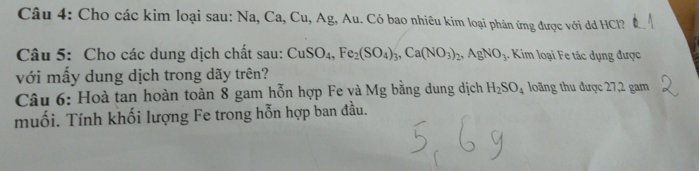 Cho các kim loại sau: Na, Ca, Cu, Ag, Au. Có bao nhiêu kim loại phản ứng được với dd HCl? 
Câu 5: Cho các dung dịch chất sau: CuSO_4, Fe_2(SO_4)_3, Ca(NO_3)_2, AgNO_3. Kim loại Fe tác dụng được 
với mấy dung dịch trong dãy trên? 
Câu 6: Hoà tan hoàn toàn 8 gam hỗn hợp Fe và Mg bằng dung dịch H_2SO_4 loãng thu được 27, 2 gam 
muối. Tính khối lượng Fe trong hỗn hợp ban đầu.