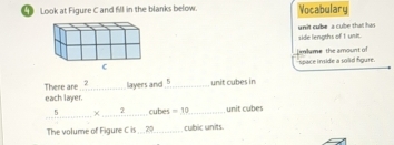 Look at Figure C and fill in the blanks below. Vocabulary 
side lengths of 1 unit unit cube a cube that has 
limlume the amount of 
space inside a solid figure. 
There are 2
each layer. layers and _unit cubes in 
_ 5* _ 2 _ cubes =10 _ unit cubes 
The volume of Figure C is ... 20 _ cubic units.