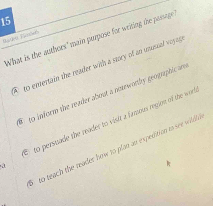 Bartlet, Elizabeth
What is the authors' main purpose for writing the passage
to entertain the reader with a story of an unusual voyag
to inform the reader about a noteworthy geographic are
to persuade the reader to visit a famous region of the wn
to teach the reader how to plan an expedition to see wildl.
a