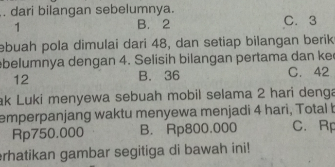 dari bilangan sebelumnya.
1
B. 2 C. 3
ebuah pola dimulai dari 48, dan setiap bilangan berik
ebelumnya dengan 4. Selisih bilangan pertama dan ke
12
B. 36 C. 42
ak Luki menyewa sebuah mobil selama 2 hari denga
emperpanjang waktu menyewa menjadi 4 hari, Total b
Rp750.000 B. Rp800.000
C. Rp
erhatikan gambar segitiga di bawah ini!