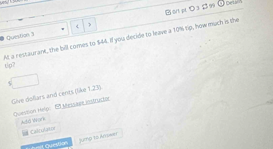 ses/1380 
Question 3 0/1 pt つ 3 $ 99 
① Details 
At a restaurant, the bill comes to $44. If you decide to leave a 10% tip, how much is the 
tip?
$
Give dollars and cents (like 1.23). 
Question Help: Message instructor 
Add Work 
Calculator 
it Question Jump to Answer