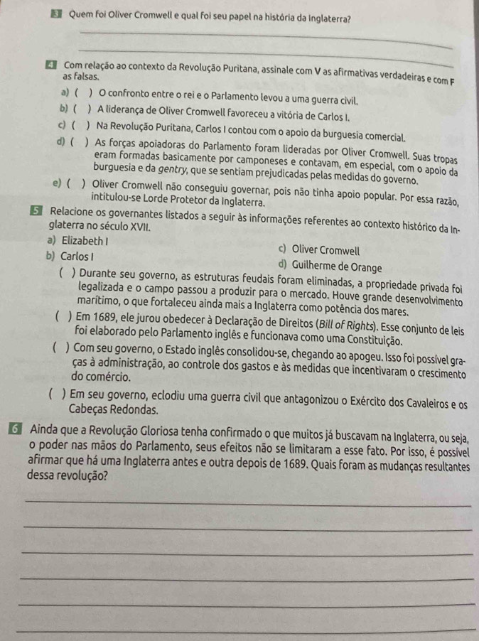 Quem foi Oliver Cromwell e qual foi seu papel na história da Inglaterra?
_
_
Com relação ao contexto da Revolução Puritana, assinale com V as afirmativas verdadeiras e com F
as falsas.
a) ( ) O confronto entre o rei e o Parlamento levou a uma guerra civil.
b) ( ) A liderança de Oliver Cromwell favoreceu a vitória de Carlos I.
c)  ) Na Revolução Puritana, Carlos I contou com o apoio da burguesia comercial.
d) ( ) As forças apoiadoras do Parlamento foram lideradas por Oliver Cromwell. Suas tropas
eram formadas basicamente por camponeses e contavam, em especial, com o apoio da
burguesia e da gentry, que se sentiam prejudicadas pelas medidas do governo.
e) ( ) Oliver Cromwell não conseguiu governar, pois não tinha apoio popular. Por essa razão,
intitulou-se Lorde Protetor da Inglaterra.
Relacione os governantes listados a seguir às informações referentes ao contexto histórico da In-
glaterra no século XVII.
a) Elizabeth I c) Oliver Cromwell
b) Carlos I d) Guilherme de Orange
( ) Durante seu governo, as estruturas feudais foram eliminadas, a propriedade privada foi
legalizada e o campo passou a produzir para o mercado. Houve grande desenvolvimento
marítimo, o que fortaleceu ainda mais a Inglaterra como potência dos mares.
( ) Em 1689, ele jurou obedecer à Declaração de Direitos (Bill of Rights). Esse conjunto de leis
foi elaborado pelo Parlamento inglês e funcionava como uma Constituição.
( ) Com seu governo, o Estado inglês consolidou-se, chegando ao apogeu. Isso foi possível gra-
ças à administração, ao controle dos gastos e às medidas que incentivaram o crescimento
do comércio.
( ) Em seu governo, eclodiu uma guerra civil que antagonizou o Exército dos Cavaleiros e os
Cabeças Redondas.
G  Ainda que a Revolução Gloriosa tenha confirmado o que muitos já buscavam na Inglaterra, ou seja,
o poder nas mãos do Parlamento, seus efeitos não se limitaram a esse fato. Por isso, é possível
afirmar que há uma Inglaterra antes e outra depois de 1689. Quais foram as mudanças resultantes
dessa revolução?
_
_
_
_
_
_