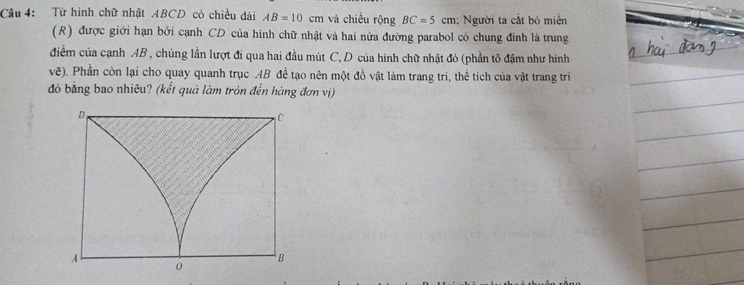 âu 4: Từ hình chữ nhật ABCD có chiều dài AB=10cm và chiều rộng BC=5 cm; Người ta cắt bỏ miền 
(R) được giới hạn bởi cạnh CD của hình chữ nhật và hai nửa đường parabol có chung đỉnh là trung 
điểm của cạnh AB , chúng lần lượt đi qua hai đầu mút C, D của hình chữ nhật đó (phần tô đậm như hình 
vẽ). Phần còn lại cho quay quanh trục AB để tạo nên một đồ vật làm trang trí, thể tích của vật trang trí 
đó bằng bao nhiêu? (kết quả làm tròn đến hàng đơn vị)