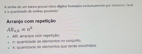 A senha de um banco possui cinco dígitos formados exclusivamente por números. Qual
é a quantidade de senhas possíveis?
Arranjo com repetição
AR_n,k=n^k
AR: arranjos com repetição;
n : quantidade de elementos no conjunto;
k : quantidade de elementos que serão escolhidos.