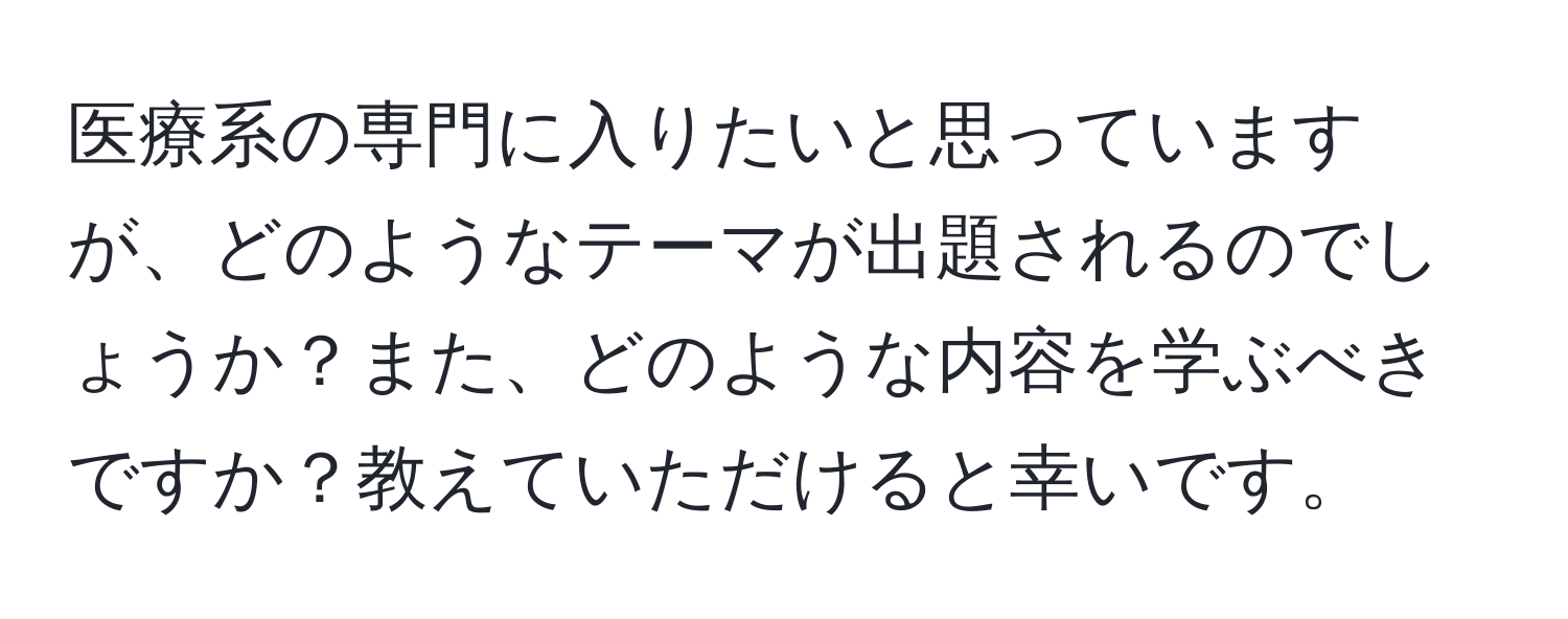 医療系の専門に入りたいと思っていますが、どのようなテーマが出題されるのでしょうか？また、どのような内容を学ぶべきですか？教えていただけると幸いです。