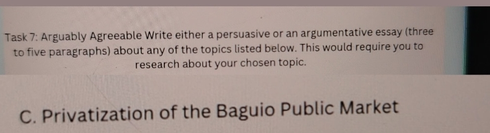 Task 7: Arguably Agreeable Write either a persuasive or an argumentative essay (three 
to five paragraphs) about any of the topics listed below. This would require you to 
research about your chosen topic. 
C. Privatization of the Baguio Public Market