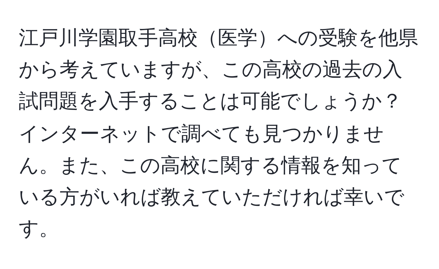 江戸川学園取手高校医学への受験を他県から考えていますが、この高校の過去の入試問題を入手することは可能でしょうか？インターネットで調べても見つかりません。また、この高校に関する情報を知っている方がいれば教えていただければ幸いです。