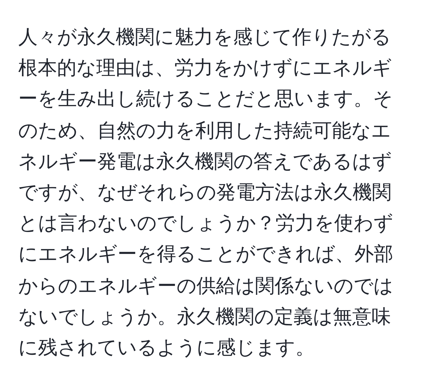 人々が永久機関に魅力を感じて作りたがる根本的な理由は、労力をかけずにエネルギーを生み出し続けることだと思います。そのため、自然の力を利用した持続可能なエネルギー発電は永久機関の答えであるはずですが、なぜそれらの発電方法は永久機関とは言わないのでしょうか？労力を使わずにエネルギーを得ることができれば、外部からのエネルギーの供給は関係ないのではないでしょうか。永久機関の定義は無意味に残されているように感じます。