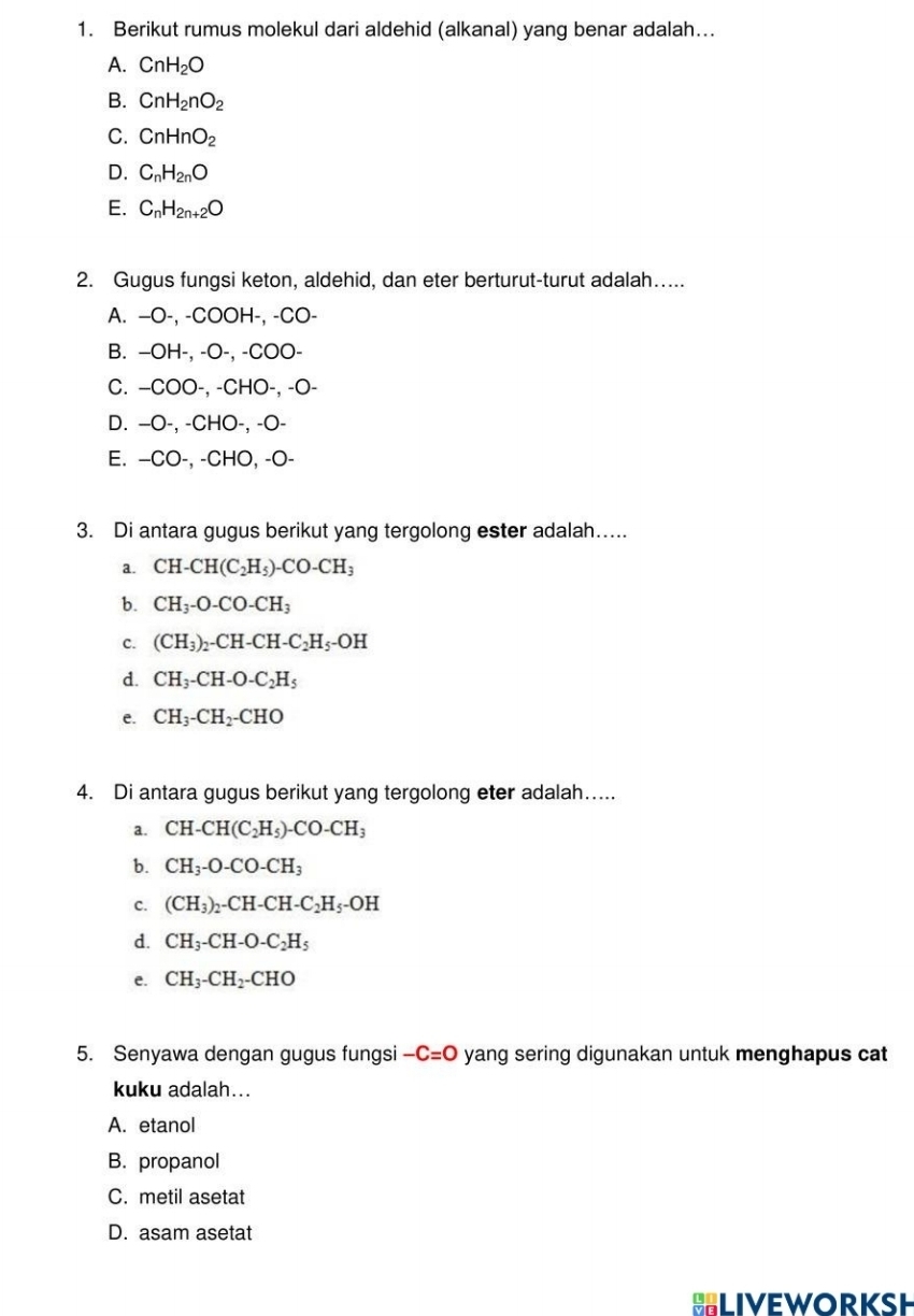 Berikut rumus molekul dari aldehid (alkanal) yang benar adalah...
A. CnH_2O
B. CnH_2nO_2
C. CnHnO_2
D. C_nH_2nO
E. C_nH_2n+2O
2. Gugus fungsi keton, aldehid, dan eter berturut-turut adalah…....
A. —O-, -COOH-, -CO-
B. −OH-, -O-, -COO-
C. −COO-, -CHO-, -O-
D. −O-, -CHO-, -O-
E. −CO-, -CHO, -O-
3. Di antara gugus berikut yang tergolong ester adalah….
a. CH-CH(C_2H_5)-CO-CH_3
b. CH_3-O-CO-CH_3
C. (CH_3)_2-CH-CH-C_2H_5-OH
d. CH_3-CH-O-C_2H_5
e. CH_3-CH_2-CHO
4. Di antara gugus berikut yang tergolong eter adalah…...
a. CH-CH(C_2H_5)-CO-CH_3
b. CH_3-O-CO-CH_3
c. (CH_3)_2-CH-CH-C_2H_5-OH
d. CH_3-CH-O-C_2H_5
e. CH_3-CH_2-CHO
5. Senyawa dengan gugus fungsi -C=O yang sering digunakan untuk menghapus cat
kuku adalah...
A. etanol
B. propanol
C. metil asetat
D. asam asetat
LiveworksH