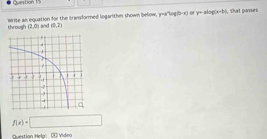 Write an equation for the transformed logarithm shown below, y=a^*log (b-x) or y=-alog (x+b) , that passes 
through (2,0) and (0,2)
f(x)=□
Question Help: Video