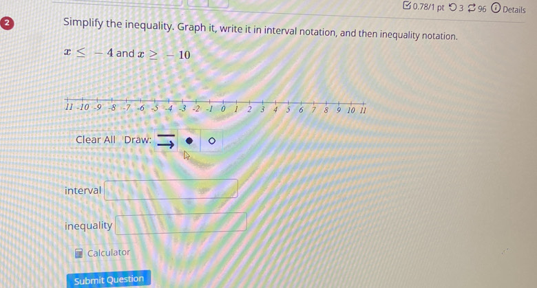 0.78/1 ptつ 3$ 96 Details 
2 Simplify the inequality. Graph it, write it in interval notation, and then inequality notation.
x≤ -4 and x≥ -10
Clear All Draw: exists · 0
interval □ 
inequality □ 
Calculator 
Submit Question