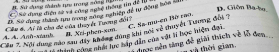 A. SD Bụng
B. Sử dụng thành tựu trong nông nỳ
D. Giôn Ba-bợ.
(CSử dụng điện tử và công nghệ thông tin để l
D. Sử dụng thành tựu trong nông nghiệp đề tự động hóa si
C. Sa-mu-en Bờ rao.
Câu 6. Ai là cha đẻ của thuyết Tương đối?
Câu 7. Nội dung nào sau đây không đúng khi nói về thuyết Tượng đối ?
A. A. Anh-xtanh. B. Xti-phen- xơn.
Thành cộng nhất lực hấp dẫn của vật lí học hiện đại.
ine nền tảng đề giải thích về lỗ đen
và thời gian.