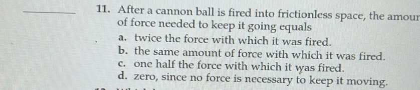 After a cannon ball is fired into frictionless space, the amour
of force needed to keep it going equals
a. twice the force with which it was fired.
b. the same amount of force with which it was fired.
c. one half the force with which it was fired.
d. zero, since no force is necessary to keep it moving.