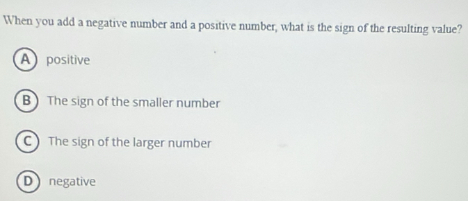 When you add a negative number and a positive number, what is the sign of the resulting value?
A positive
BThe sign of the smaller number
C The sign of the larger number
D negative