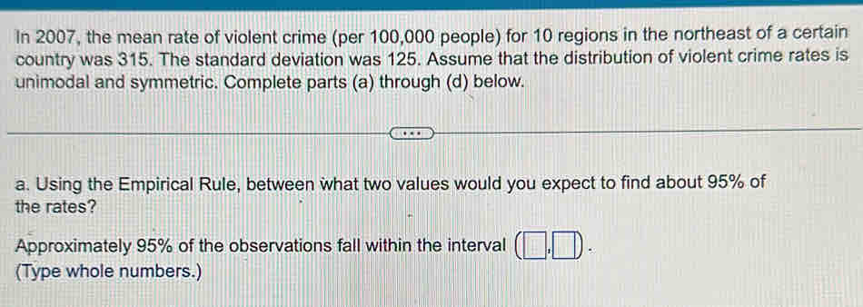 In 2007, the mean rate of violent crime (per 100,000 people) for 10 regions in the northeast of a certain 
country was 315. The standard deviation was 125. Assume that the distribution of violent crime rates is 
unimodal and symmetric. Complete parts (a) through (d) below. 
a. Using the Empirical Rule, between what two values would you expect to find about 95% of 
the rates? 
Approximately 95% of the observations fall within the interval 
(Type whole numbers.)