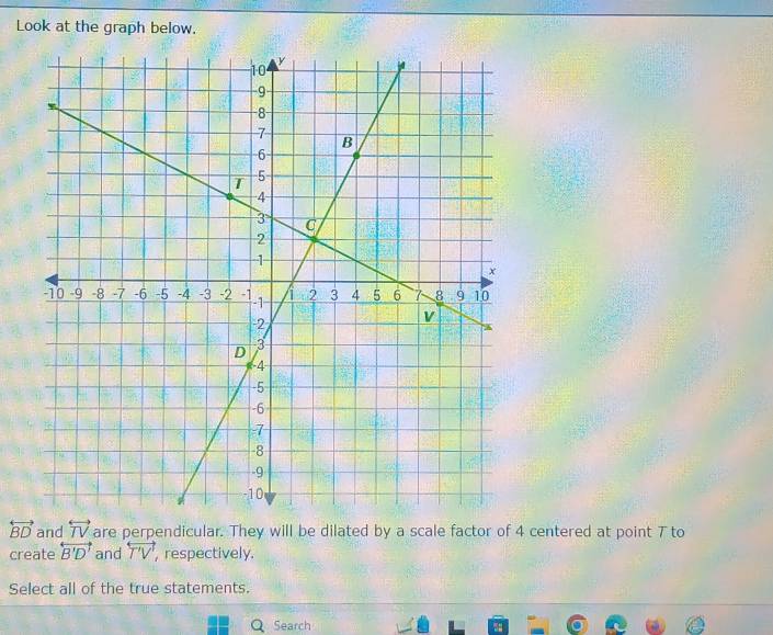 Look at the graph below.
overleftrightarrow BD and overleftrightarrow TV are perpendicular. They will be dilated by a scale factor of 4 centered at point 7 to 
create overleftrightarrow B'D' and overleftrightarrow T'V' , respectively. 
Select all of the true statements. 
Search