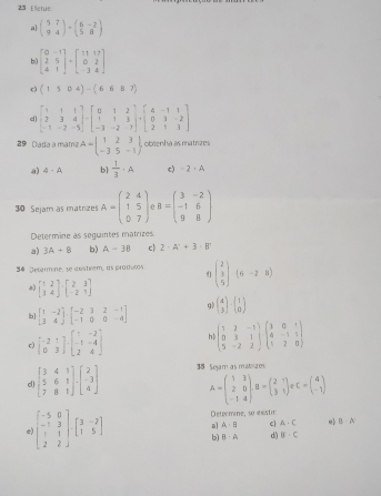 Elctue
a] beginpmatrix 5&7 9&4endpmatrix · beginpmatrix 6&-2 5&8endpmatrix
b) beginbmatrix 0&-1 2&5 4&1endbmatrix +beginbmatrix 11&17 0&2 -3&4endbmatrix
c) (1504)-(6687)
29   Dada a matriz A=beginbmatrix 1&2&3 -3&5&-1endbmatrix obienha as matrizes
a) A-A b]  1/3 · A c) -2· A
30 Sejam as matnzes A=beginpmatrix 2&4 1&5 0&7endpmatrix B=beginpmatrix 3&-2 -1&6 9&8endpmatrix
Determine as seguintes matrizes
a) 3A+8 b) A-38 c) 2· A'+3· B'
34 Jetarmine, se costiéem, as pradutos beginpmatrix 2 3 5endpmatrix (6-28)
8) beginbmatrix 1&2 3&4endbmatrix · beginbmatrix 2&3 -2&1endbmatrix
b beginbmatrix 1&-2 3&4endbmatrix · beginbmatrix -2&3&2&-1 -1&0&0&-4endbmatrix
ql beginpmatrix 4 3endpmatrix · beginpmatrix 1 0endpmatrix
c) beginbmatrix -2&1 0&3endbmatrix · beginbmatrix 1&-2 -1&-4 2&4endbmatrix h beginpmatrix 1&2&-1 0&3&1 5&-2&2endpmatrix beginpmatrix 1&0&1 4&-1&1 1&2&0endpmatrix
d) beginbmatrix 3&4&1 5&6&1 7&8&1endbmatrix .beginbmatrix 2 -3 4endbmatrix 38 Sejam as mablizes
A=beginpmatrix 1&3 2&0 -1&4endpmatrix ,B=beginpmatrix 2&1 3&1endpmatrix eC=beginpmatrix 4 -1endpmatrix
Determine, se exstir
a A-B A· C e B· A
e) beginbmatrix -5&0 -1&3 1&1 2&2endbmatrix · beginbmatrix 3&-2 1&5endbmatrix bì B· A_1 d) B· C