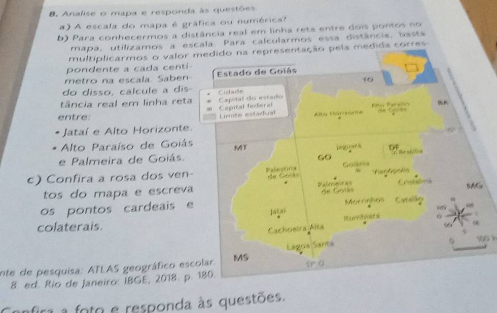 Analise o mapa e responda às questões 
a) A escala do mapa é gráfica ou numérica? 
b) Para conhecermos a distância real em linha reta entre dois pontos no 
mapa, utilizamos a escala. Para calcularmos essa distância, basta 
multiplicarmos o valor medido na representação pela medida corres 
pondente a cada centi- 
metro na escala. Saben Estado de Goiás 
10 

do disso, calcule a dis- Cidado 
tância real em linha reta Capital do estado 
(2) Capital federal 
Limite estadual Alto Harzónte Año Parsiso 
entre: ohe Contes 
Jataí e Alto Horizonte. 
Alto Paraíso de Goiás MT 
e Palmeira de Goiás. bgeper& Df 
Go * Brana 
c) Confira a rosa dos ven- Palestiria Golária 
ees Catráos Viagópolis 
tos do mapa e escreva Pairrcicas Crsetina MG 
de Goiás 
os pontos cardeais e 
Moranhos Catoing 
Jatai 
#6 
lturbhara 
colaterais. 6 1 
Cachoeira Alta 
nte de pesquisa: ATLAS geográfico escolar. MS Lagoa Santa 
G 100
w ō 
8. ed. Rio de Janeiro: IBGE, 2018. p. 180. 
anfira a foto e responda às questões.