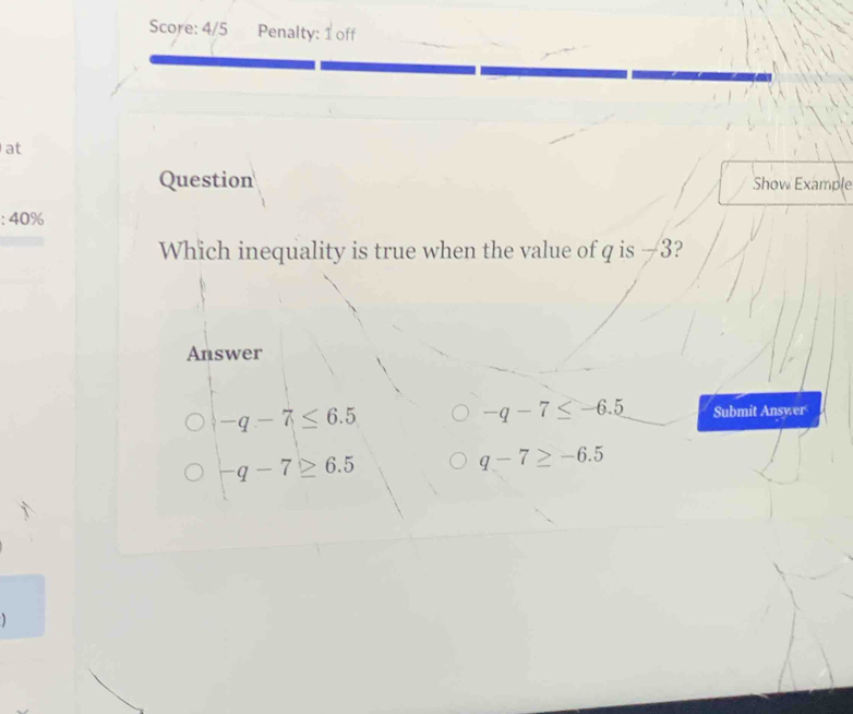 Score: 4/5 Penalty: 1 off
at
Question Show Example
:40% 
Which inequality is true when the value of q is —3?
Answer
-q-7≤ -6.5
-q-7≤ 6.5 Submit Answer
-q-7≥ 6.5
q-7≥ -6.5