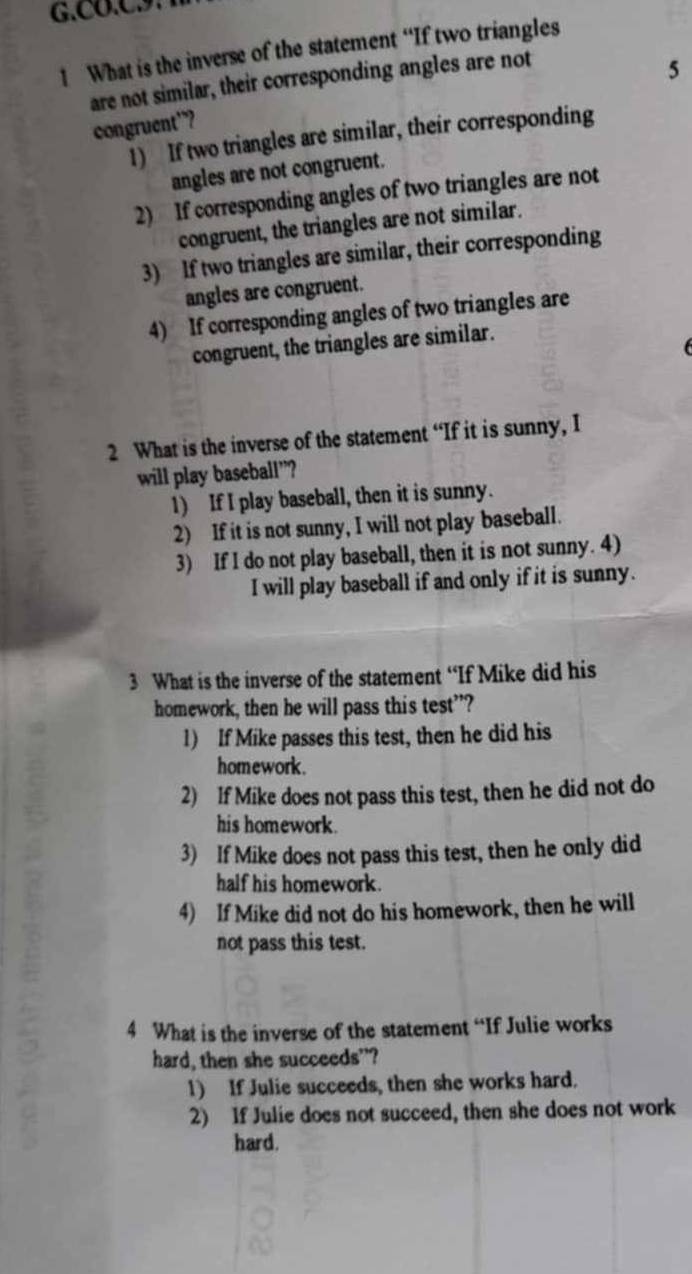 CO.C
1 What is the inverse of the statement “If two triangles
are not similar, their corresponding angles are not
5
congruent”?
1) If two triangles are similar, their corresponding
angles are not congruent.
2) If corresponding angles of two triangles are not
congruent, the triangles are not similar.
3) If two triangles are similar, their corresponding
angles are congruent.
4) If corresponding angles of two triangles are
congruent, the triangles are similar.
2 What is the inverse of the statement “If it is sunny, I
will play baseball”?
1) If I play baseball, then it is sunny.
2) If it is not sunny, I will not play baseball.
3) If I do not play baseball, then it is not sunny. 4)
I will play baseball if and only if it is sunny.
3 What is the inverse of the statement “If Mike did his
homework, then he will pass this test”?
1) If Mike passes this test, then he did his
homework.
2) If Mike does not pass this test, then he did not do
his homework.
3) If Mike does not pass this test, then he only did
half his homework.
4) If Mike did not do his homework, then he will
not pass this test.
4 What is the inverse of the statement “If Julie works
hard, then she succeeds”?
1) If Julie succeeds, then she works hard.
2) If Julie does not succeed, then she does not work
hard.