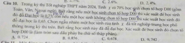 B. 2. 77. C. 2. 6%. D. 2. 4%.
Câu 10, Trong kỳ thi Tốt nghiệp THPT năm 2024, Tinh χ có 70% học sinh chọn tố hợp D00 (gồm
Toán, Văn, Ngoại ngữ), Biết rằng nếu một học sinh chọn tố hợp D00 thì xác suất để học sinh
đó đô Đại học là 0,73; còn nếu một học sinh không chọn tố hợp D00 thì xác xuất học sinh đó
đồ đại học là 0,65. Chọn ngẫu nhiên một học sinh của tinh χ đã tốt nghiệp trung học phố
thống trong kỳ thí trên. Biết rằng học sinh này đã đỗ đại học. Xác suất để học sinh đó chọn tố
hợp D00 là (làm tròn sau đấu phảy ba chữ số thập phân).
A. 0. 724 , B. 0. 856. C. 0, 678. D. 0. 742.