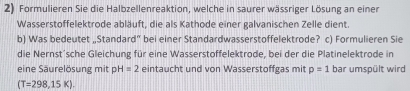 Formulieren Sie die Halbzellenreaktion, welche in saurer wässriger Lösung an einer 
Wasserstoffelektrode abläuft, die als Kathode einer galvanischen Zelle dient. 
b) Was bedeutet „Standard” bei einer Standardwasserstoffelektrode? c) Formulieren Sie 
die Nernst'sche Gleichung für eine Wasserstoffelektrode, bei der die Platinelektrode in 
eine Säurelösung mit p H=2 eintaucht und von Wasserstoffgas mit p=1 bar umspült wird
(T=298,15K).