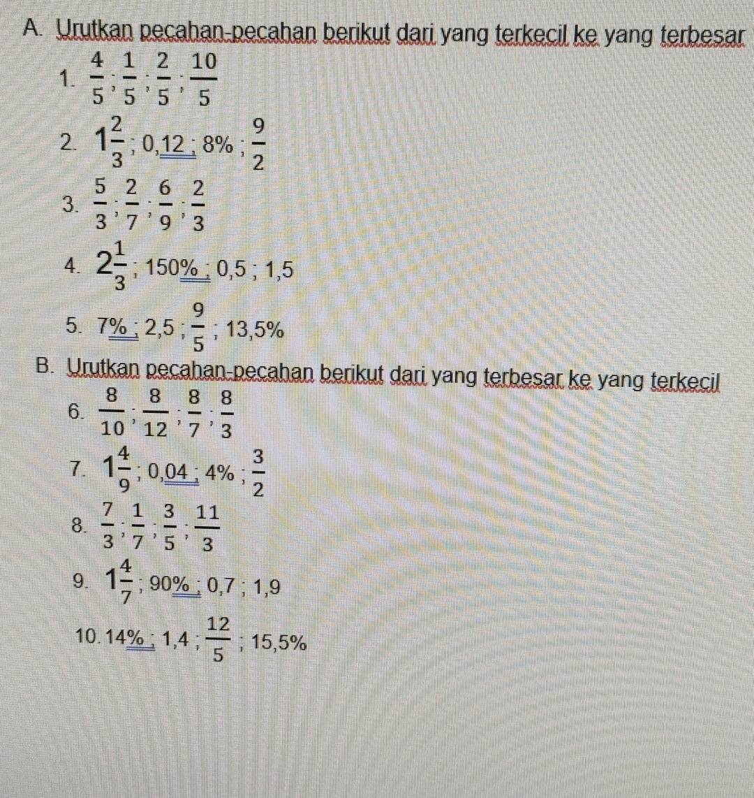 Urutkan pecahan-pecahan berikut dari yang terkecil ke yang terbesar 
1.  4/5 ;  1/5 ;  2/5 ;  10/5 
2. 1 2/3 ; 0, _ 12:8%;  9/2 
3.  5/3 ;  2/7 ;  6/9 ;  2/3 
4. 2 1/3 ; 150% 0,5; 1,5
5. 7%; 2,5;  9/5  ;13,5%
B. Urutkan pecahan-pecahan berikut dari yang terbesar ke yang terkecil 
6.  8/10 ;  8/12 ;  8/7 ;  8/3 
7. 1 4/9 ; 0,04; 4%  3/2 
8.  7/3 ;  1/7 ;  3/5 ;  11/3 
9. 1 4/7 ; 90%; 0,7; 1,9
10. 14° 1,4;  12/5 ; ;15 E⊂ %
,J