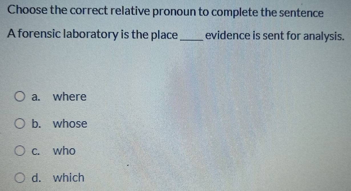 Choose the correct relative pronoun to complete the sentence
A forensic laboratory is the place_ evidence is sent for analysis.
a. where
b. whose
c. who
d. which