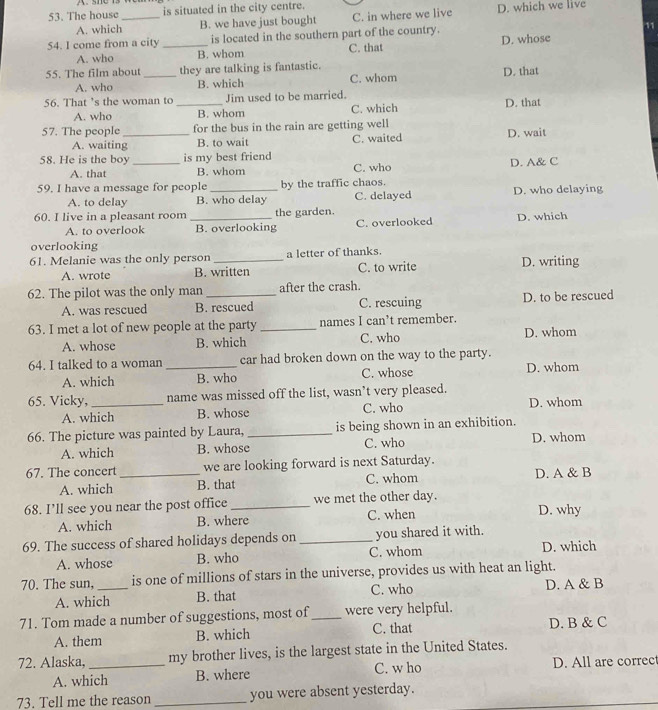 The house_ is situated in the city centre. D. which we live
A. which B. we have just bought C. in where we live
54. I come from a city _is located in the southern part of the country.
11
A. who B. whom C. that D. whose
55. The film about _they are talking is fantastic.
A. who B. which C. whom D. that
56. That ’s the woman to _Jim used to be married.
A. who B. whom C. which D. that
57. The people _for the bus in the rain are getting well D. wait
A. waiting B. to wait
58. He is the boy _is my best friend C. waited
A. that B. whom C. who D. A& C
59. I have a message for people _by the traffic chaos.
A. to delay B. who delay C. delayed D. who delaying
60. I live in a pleasant room _the garden.
A. to overlook B. overlooking C. overlooked D. which
overlooking
61. Melanie was the only person _a letter of thanks.
A. wrote B. written C. to write D. writing
62. The pilot was the only man _after the crash.
A. was rescued B. rescued C. rescuing D. to be rescued
63. I met a lot of new people at the party _names I can’t remember.
A. whose B. which C. who D. whom
64. I talked to a woman _car had broken down on the way to the party.
A. which B. who C. whose D. whom
65. Vicky,_ name was missed off the list, wasn’t very pleased.
A. which B. whose C. who D. whom
66. The picture was painted by Laura, _is being shown in an exhibition.
A. which B. whose C. who D. whom
67. The concert _we are looking forward is next Saturday.
A. which B. that C. whom D. A & B
68. I’ll see you near the post office_ we met the other day. D. why
A. which B. where C. when
69. The success of shared holidays depends on _you shared it with.
A. whose B. who C. whom D. which
70. The sun, _is one of millions of stars in the universe, provides us with heat an light.
A. which B. that C. who D. A & B
71. Tom made a number of suggestions, most of_ were very helpful.
A. them B. which C. that D. B & C
72. Alaska, _my brother lives, is the largest state in the United States.
A. which B. where C. w ho D. All are correc
73. Tell me the reason _you were absent yesterday.