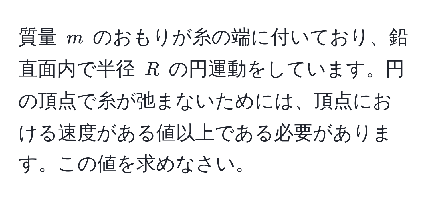 質量 $m$ のおもりが糸の端に付いており、鉛直面内で半径 $R$ の円運動をしています。円の頂点で糸が弛まないためには、頂点における速度がある値以上である必要があります。この値を求めなさい。