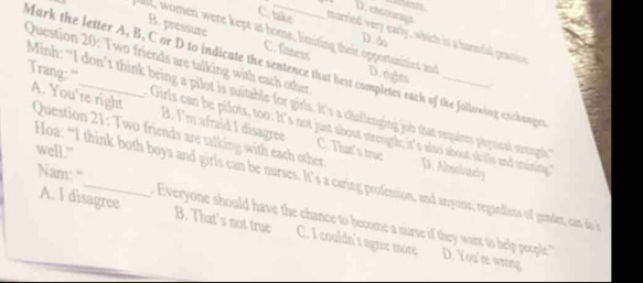 D. etcngs
C. take morried very early, which is a hurmful practiv
B. pressure C. faness
D. do
ll women were kept at home, limiting their opportunities and D. rights
Question 20: Two friends are talking with each other
Mark the letter A, B, C or D to indicate the sentence that best completes each of the following exchanger
Minh: "I don’t think being a pilot is suitable for girls. It's a challenging job that requines physical streugth
Trang: “ Girls can be pilots, too. It's not just about strength; it's also about skills and training."
A. You're right Question 21: Two friends are talking with each other
B. I'm afraid I disagree C. Thats true D. Absolvaey
well."
Nam: “
Hoa: “I think both boys and girls can be nurses. It’s a caring profession, and anyons, regadlens of gunder, can d in
A. I disagree Everyone should have the chance to become a nurse if they want to help people ''
B. That's not true C. I couldn't agree more D. You're wrong