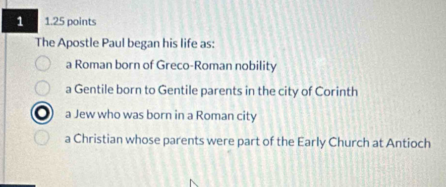 a 1.25 points
The Apostle Paul began his life as:
a Roman born of Greco-Roman nobility
a Gentile born to Gentile parents in the city of Corinth
a Jew who was born in a Roman city
a Christian whose parents were part of the Early Church at Antioch