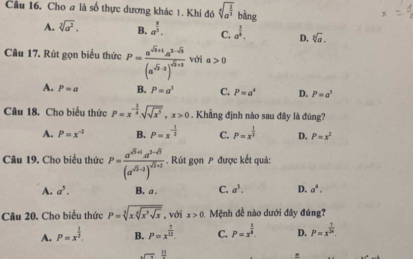 Cho a là số thực dương khác 1. Khi đó sqrt[4](a^(frac 2)3) bằng
A. sqrt[3](a^2). a^(frac 8)3.
B.
C. a^(frac 3)8.
D. sqrt[6](a).
Câu 17. Rút gọn biểu thức P=frac a^(sqrt(3)+1)a^(2-sqrt(3))(a^(sqrt(2)-2))^sqrt(2)+2 với a>0
A. P=a B. P=a^3 C. P=a^4 D. P=a^5
Câu 18. Cho biểu thức P=x^(-frac 3)4.sqrt(sqrt x^5),x>0. Khẳng định nào sau đây là đúng?
A. P=x^(-2) B. P=x^(-frac 1)2 C. P=x^(frac 1)2 D. P=x^2
Câu 19. Cho biểu thức P=frac a^(sqrt(5)+1)a^(2-sqrt(5))(a^(sqrt(2)-2))^sqrt(2)+2 Rút gọn P được kết quả:
A. a^5. B. a . C. a^3. D. a^4.
Câu 20. Cho biểu thức P=sqrt[3](x.sqrt [4]x^3sqrt x) , với x>0 Mệnh đề nào dưới đây đúng?
A. P=x^(frac 1)2. P=x^(frac 7)12. C. P=x^(frac 5)8. D. P=x^(frac 7)24.
B.
3sqrt(7) 11/2 
"