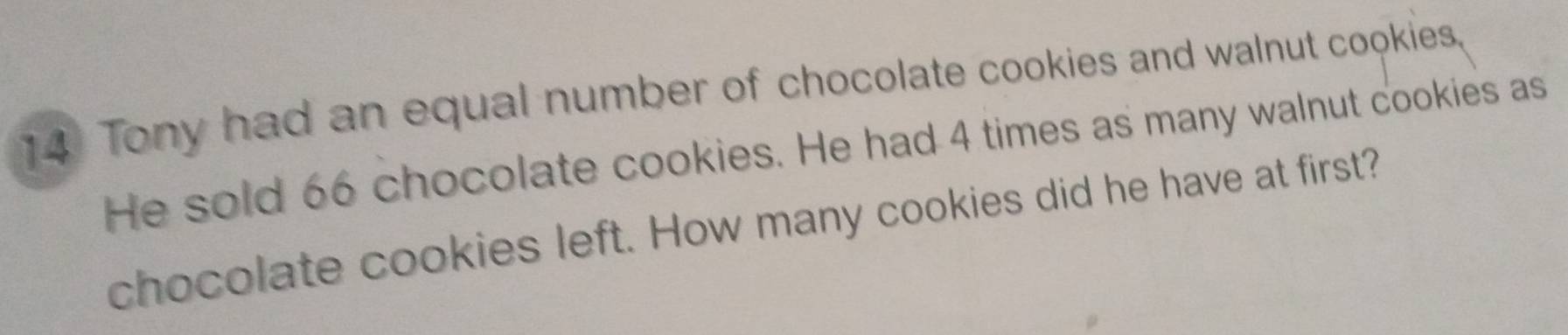 Tony had an equal number of chocolate cookies and walnut cookies. 
He sold 66 chocolate cookies. He had 4 times as many walnut cookies as 
chocolate cookies left. How many cookies did he have at first?