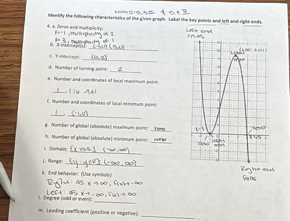 Identify the following characteristics of the given graph. Label the key points and left and right ends. 
4. a. Zeros and multiplicity:
X=-
X= 7
_ 
b. X-intercept(s): 
_ 
c. Y-intercept: 
d. Number of turning point: _ 
e. Number and coordinates of local maximum point: 
_( 
f. Number and coordinates of local minimum point: 
__, 
g. Number of global (absolute) maximum point:_ 
h. Number of global (absolute) minimum point:_ 
_ 
i. Domain: 
_ 
j. Range: 
k. End behavior: (Use symbols) 
_ 
I. Degree (odd or even): 
m. Leading coefficient (positive or negative): 
_