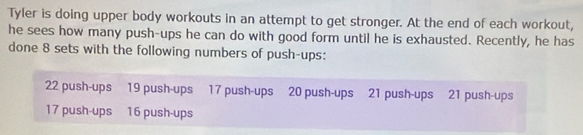 Tyler is doing upper body workouts in an attempt to get stronger. At the end of each workout, 
he sees how many push-ups he can do with good form until he is exhausted. Recently, he has 
done 8 sets with the following numbers of push-ups:
22 push-ups 19 push-ups 17 push-ups 20 push-ups 21 push-ups 21 push-ups
17 push-ups 16 push-ups